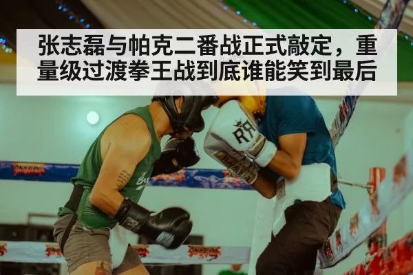 张志磊与帕克二番战正式敲定，重量级过渡拳王战到底谁能笑到最后