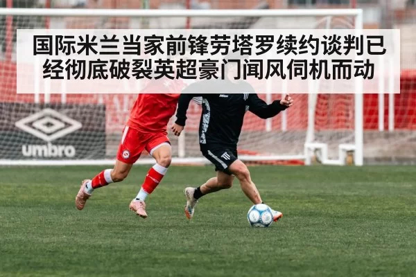 国际米兰当家前锋劳塔罗续约谈判已经彻底破裂英超豪门闻风伺机而动