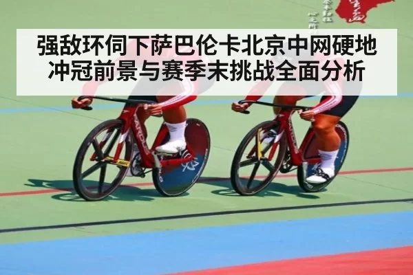 强敌环伺下萨巴伦卡北京中网硬地冲冠前景与赛季末挑战全面分析